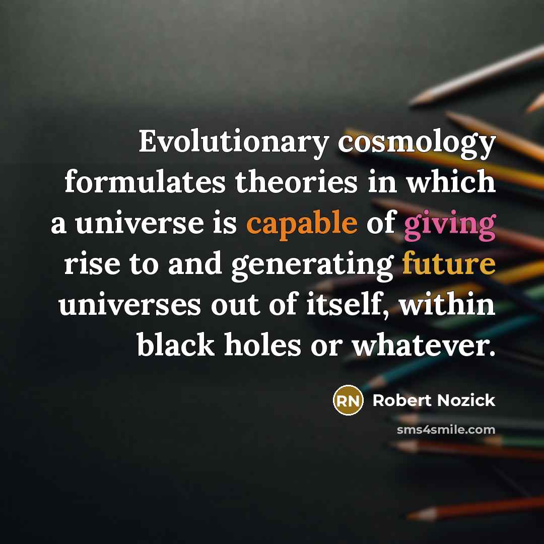 “Evolutionary cosmology formulates theories in which a universe is capable of giving rise to and generating future universes out of itself, within black holes or whatever.” quote by Robert Nozick