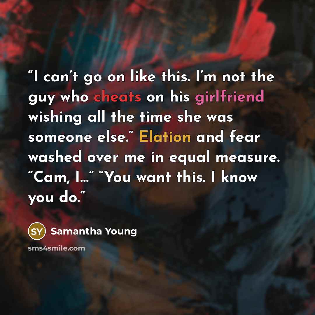 “I can’t go on like this. I’m not the guy who cheats on his girlfriend wishing all the time she was someone else.” Elation and fear washed over me in equal measure. “Cam, I…” “You want this. I know you do.” quote by Samantha Young