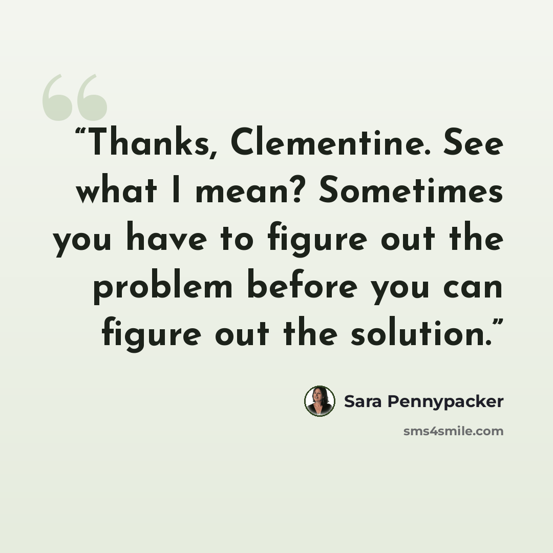“Thanks, Clementine. See what I mean? Sometimes you have to figure out the problem before you can figure out the solution.” quote by Sara Pennypacker