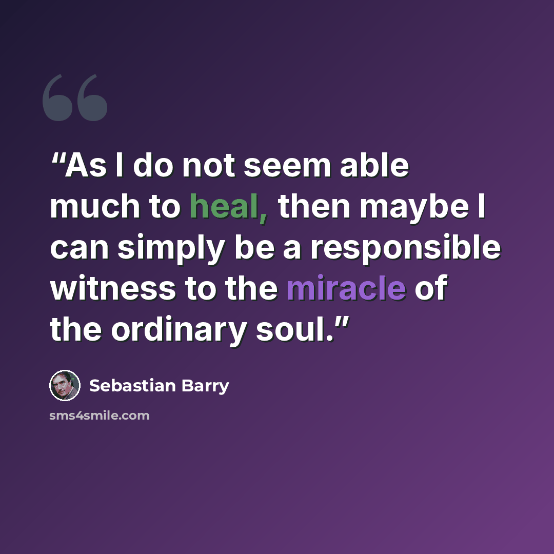 “As I do not seem able much to heal, then maybe I can simply be a responsible witness to the miracle of the ordinary soul.” quote by Sebastian Barry