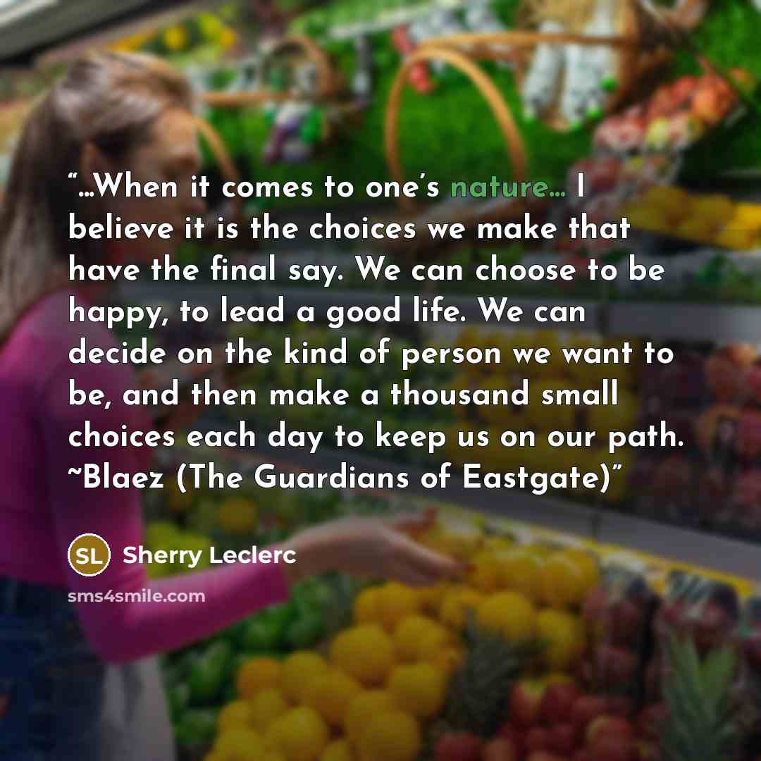 “...When it comes to one’s nature... I believe it is the choices we make that have the final say. We can choose to be happy, to lead a good life. We can decide on the kind of person we want to be, and then make a thousand small choices each day to keep us on our path. ~Blaez (The Guardians of…” quote by Sherry Leclerc