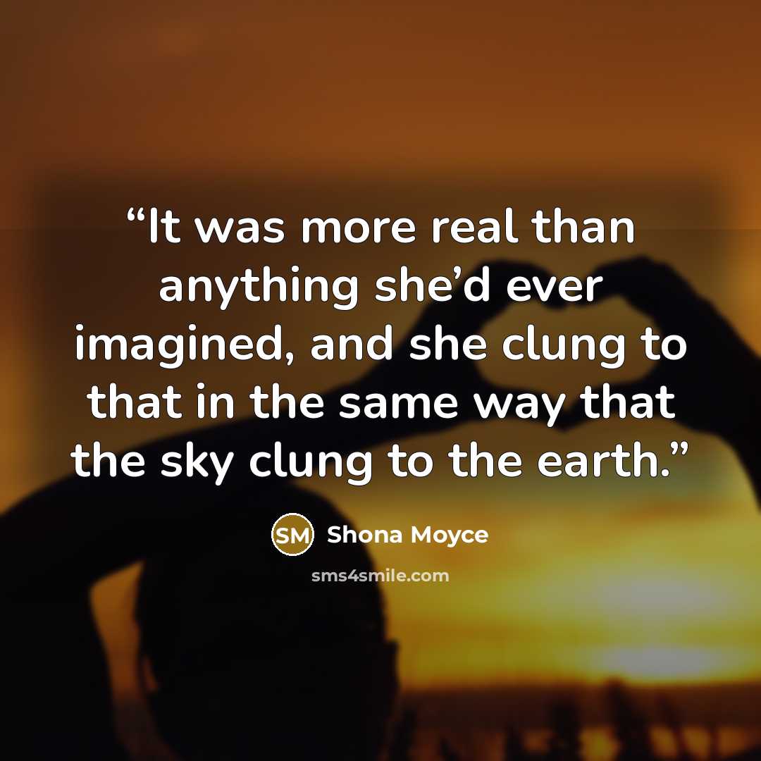 “It was more real than anything she’d ever imagined, and she clung to that in the same way that the sky clung to the earth.” quote by Shona Moyce