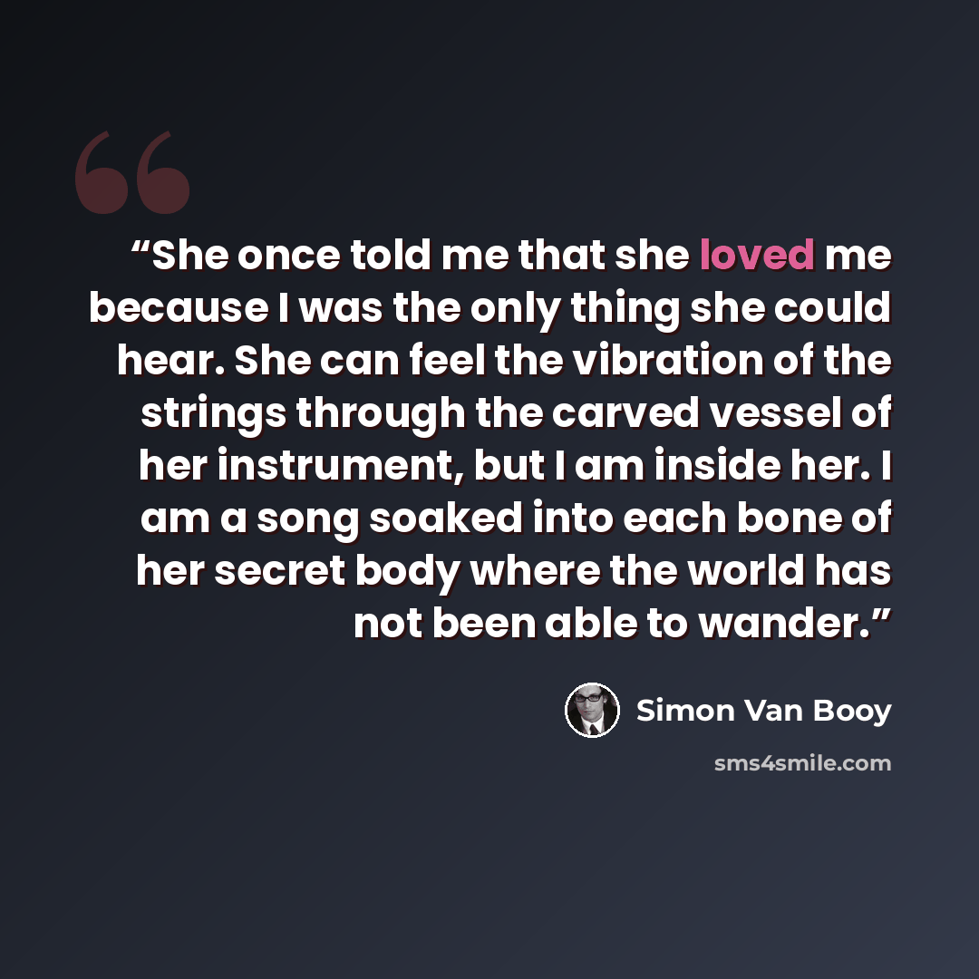 “She once told me that she loved me because I was the only thing she could hear. She can feel the vibration of the strings through the carved vessel of her instrument, but I am inside her. I am a song soaked into each bone of her secret body where the world has not been able to wander.” quote by Simon Van Booy