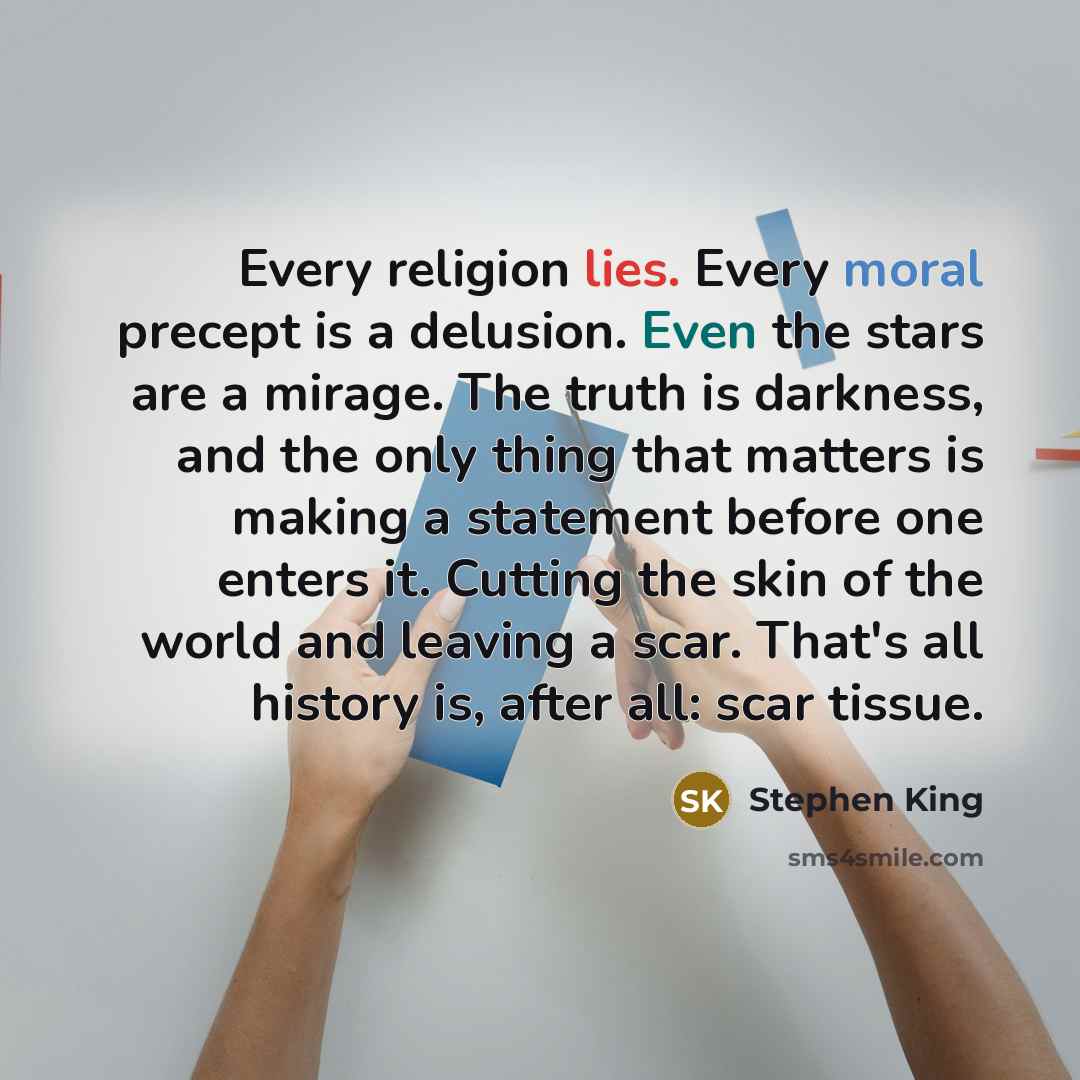 “Every religion lies. Every moral precept is a delusion. Even the stars are a mirage. The truth is darkness, and the only thing that matters is making a statement before one enters it. Cutting the skin of the world and leaving a scar. That's all history is, after all: scar tissue.” quote by Stephen King
