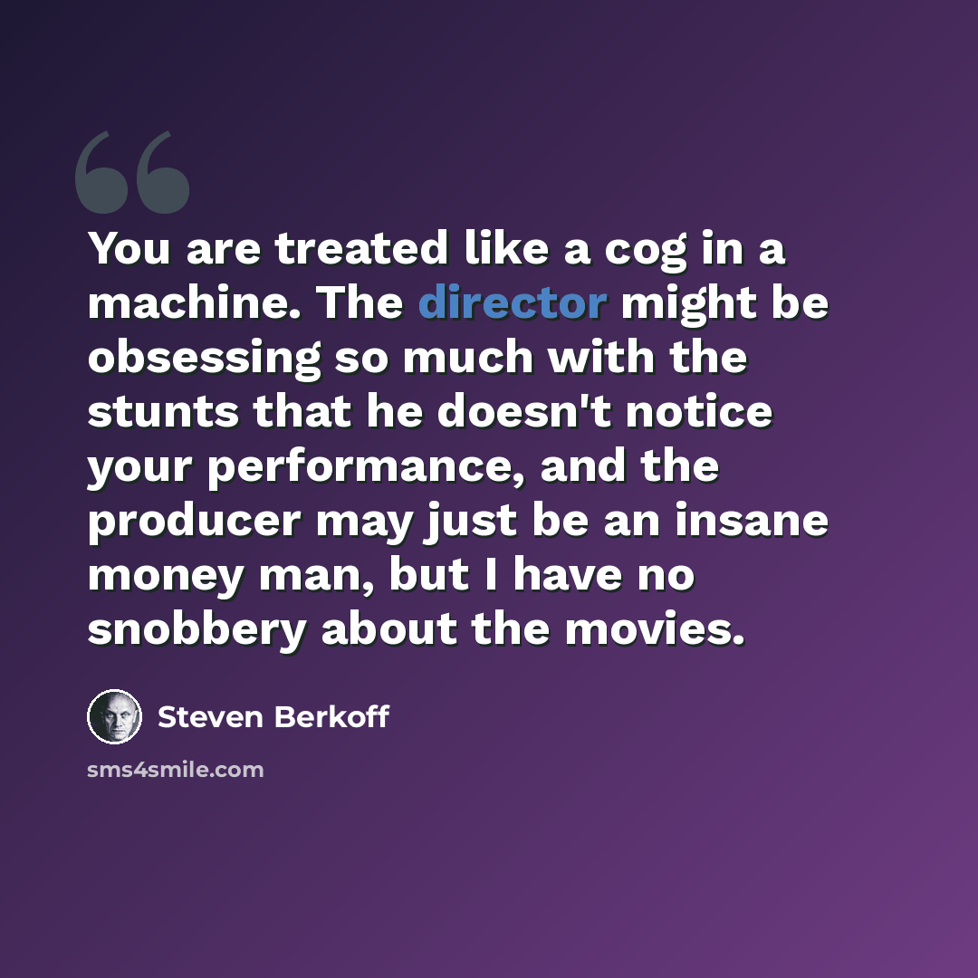 “You are treated like a cog in a machine. The director might be obsessing so much with the stunts that he doesn't notice your performance, and the producer may just be an insane money man, but I have no snobbery about the movies.” quote by Steven Berkoff