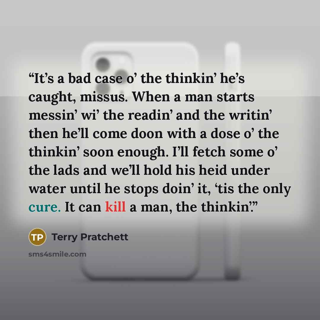 “It’s a bad case o’ the thinkin’ he’s caught, missus. When a man starts messin’ wi’ the readin’ and the writin’ then he’ll come doon with a dose o’ the thinkin’ soon enough. I’ll fetch some o’ the lads and we’ll hold his heid under water until he stops doin’ it, ‘tis the only cure. It can kill a…” quote by Terry Pratchett