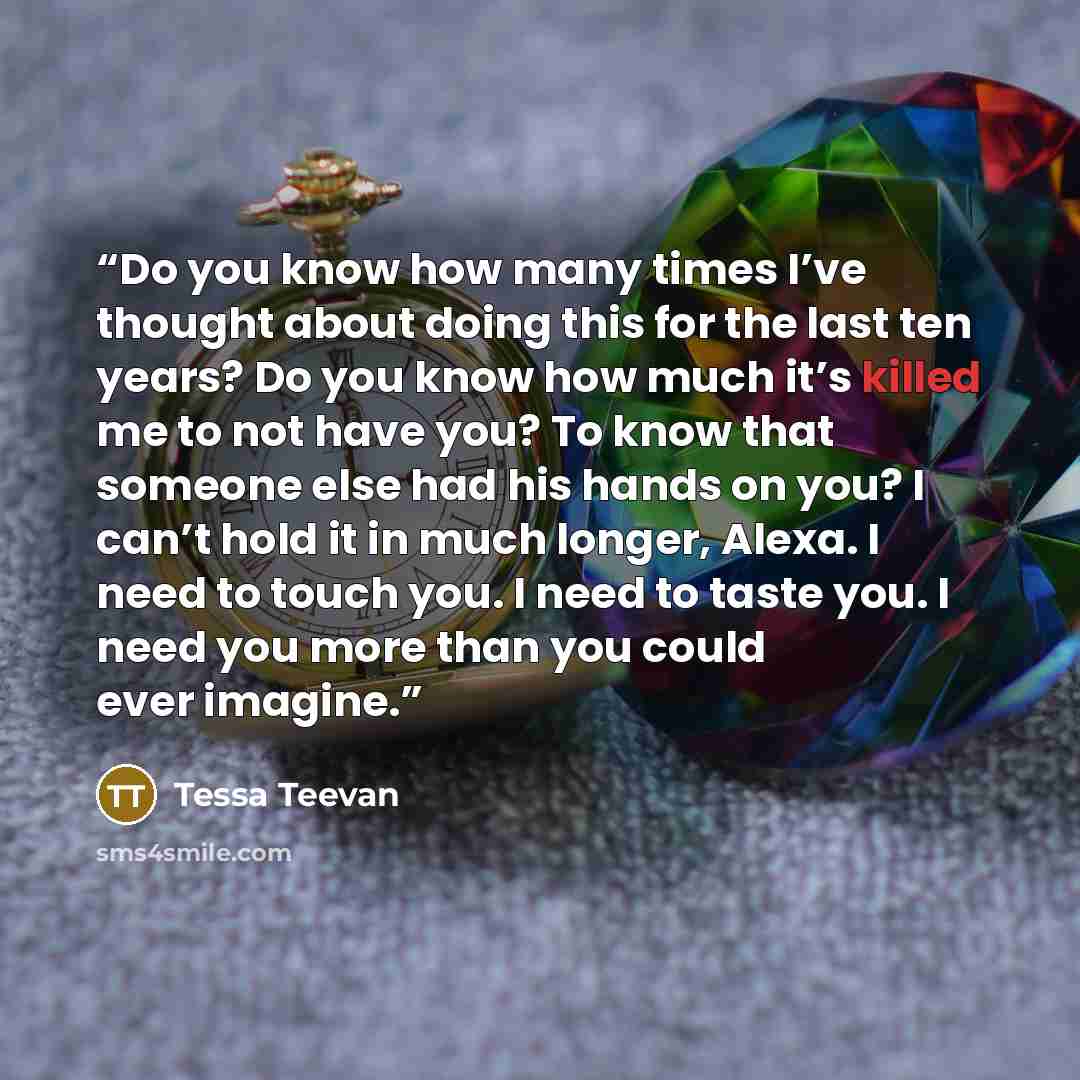 “Do you know how many times I’ve thought about doing this for the last ten years? Do you know how much it’s killed me to not have you? To know that someone else had his hands on you? I can’t hold it in much longer, Alexa. I need to touch you. I need to taste you. I need you more than you could ever…” quote by Tessa Teevan