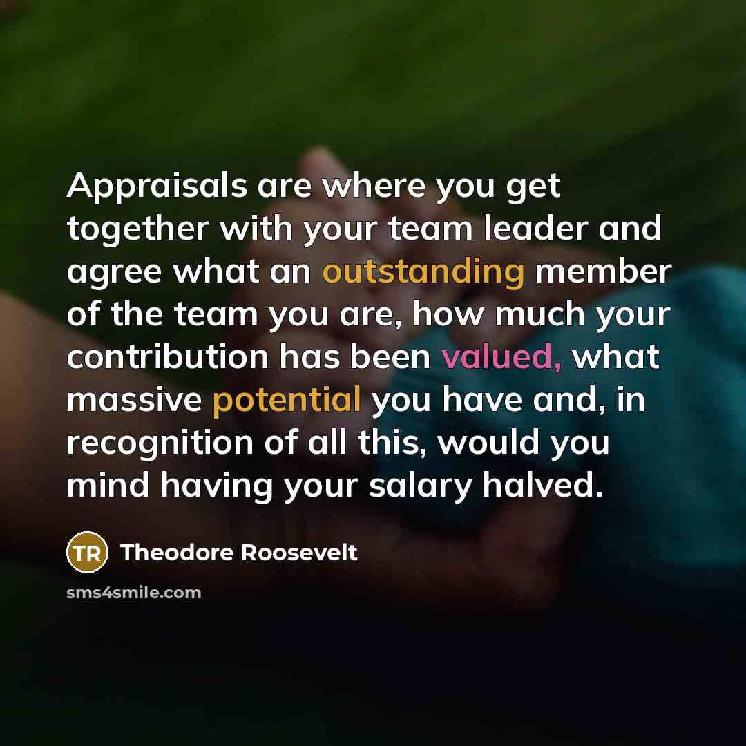 “Appraisals are where you get together with your team leader and agree what an outstanding member of the team you are, how much your contribution has been valued, what massive potential you have and, in recognition of all this, would you mind having your salary halved.” quote by Theodore Roosevelt