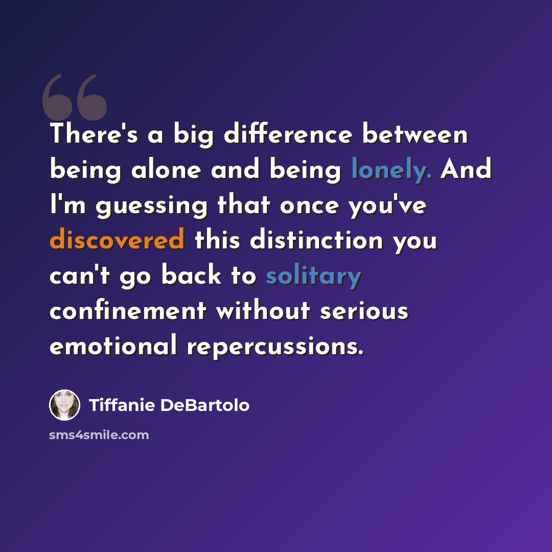 “There's a big difference between being alone and being lonely. And I'm guessing that once you've discovered this distinction you can't go back to solitary confinement without serious emotional repercussions.” quote by Tiffanie DeBartolo