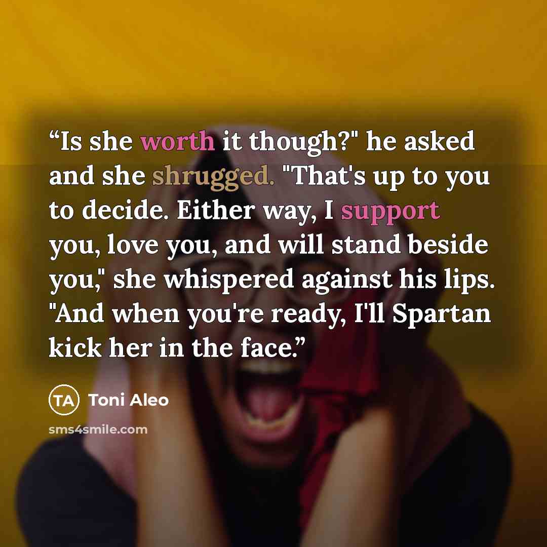 “Is she worth it though?" he asked and she shrugged. "That's up to you to decide. Either way, I support you, love you, and will stand beside you," she whispered against his lips. "And when you're ready, I'll Spartan kick her in the face.” quote by Toni Aleo