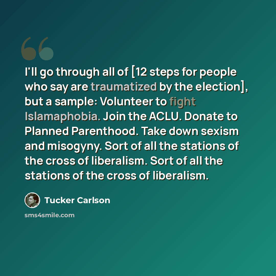 “I'll go through all of [12 steps for people who say are traumatized by the election], but a sample: Volunteer to fight Islamaphobia. Join the ACLU. Donate to Planned Parenthood. Take down sexism and misogyny. Sort of all the stations of the cross of liberalism. Sort of all the stations of the…” quote by Tucker Carlson