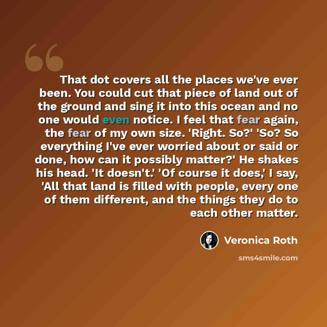 “That dot covers all the places we've ever been. You could cut that piece of land out of the ground and sing it into this ocean and no one would even notice. I feel that fear again, the fear of my own size. 'Right. So?' 'So? So everything I've ever worried about or said or done, how can it possibly…” quote by Veronica Roth