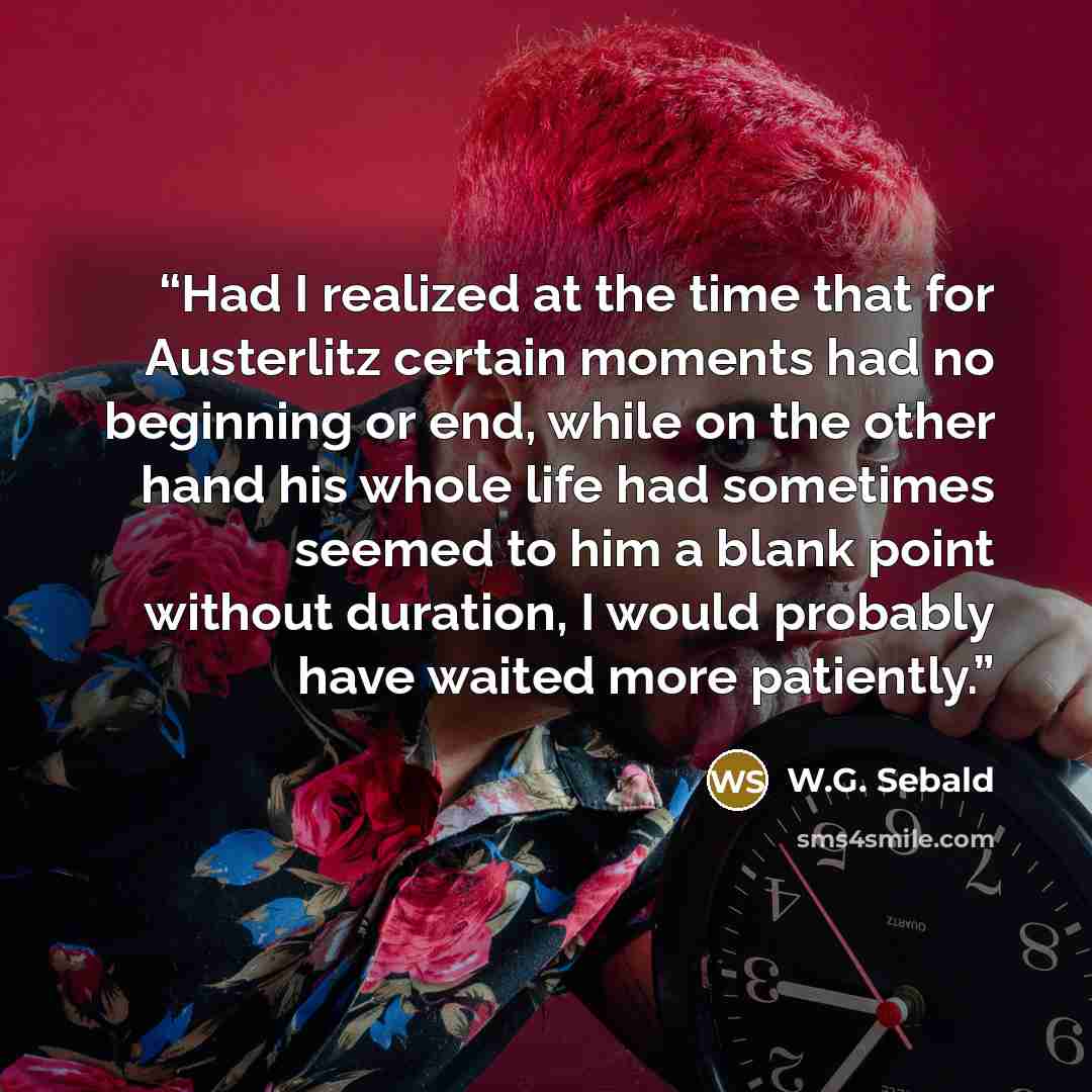 “Had I realized at the time that for Austerlitz certain moments had no beginning or end, while on the other hand his whole life had sometimes seemed to him a blank point without duration, I would probably have waited more patiently.” quote by W.G. Sebald