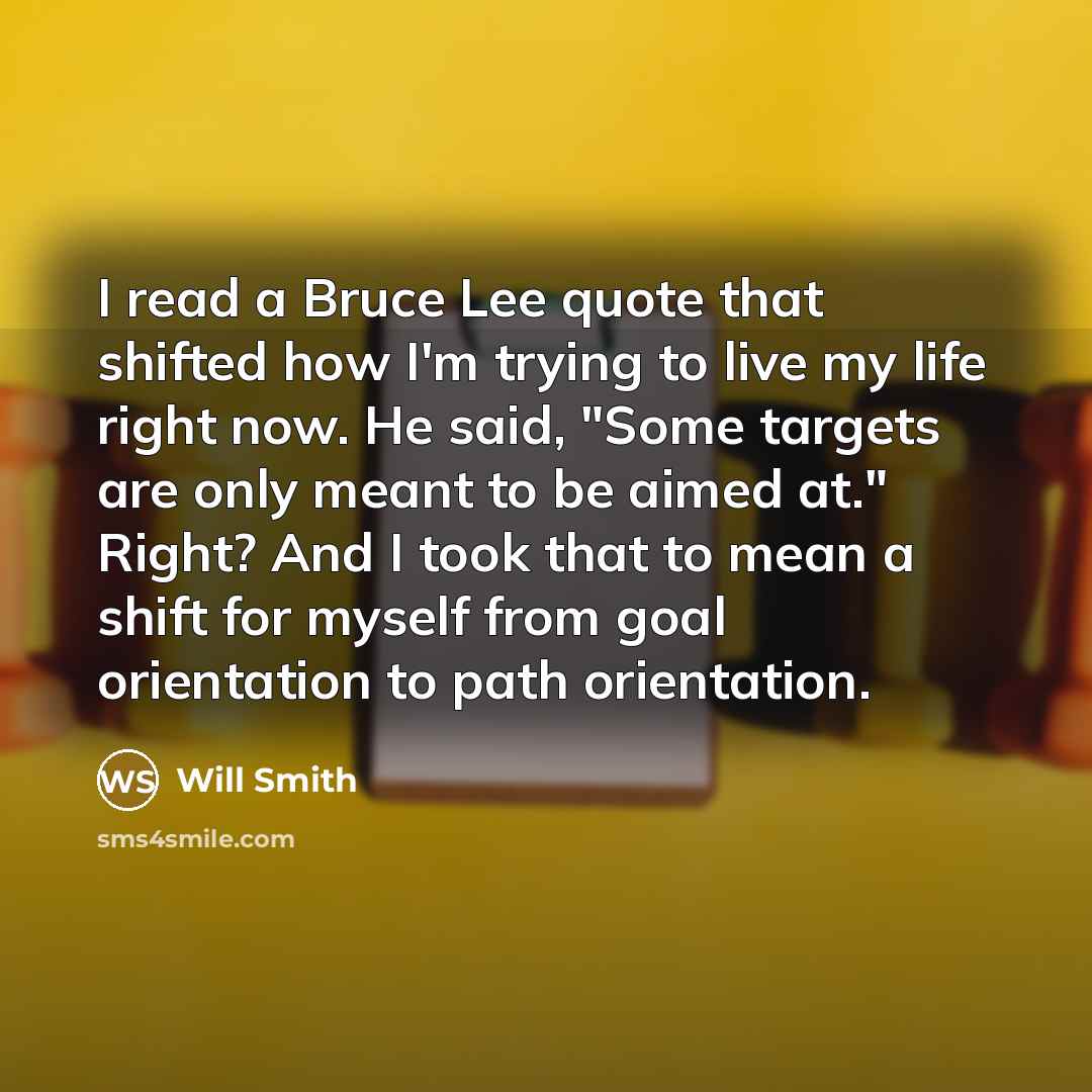 “I read a Bruce Lee quote that shifted how I'm trying to live my life right now. He said, "Some targets are only meant to be aimed at." Right? And I took that to mean a shift for myself from goal orientation to path orientation.” quote by Will Smith