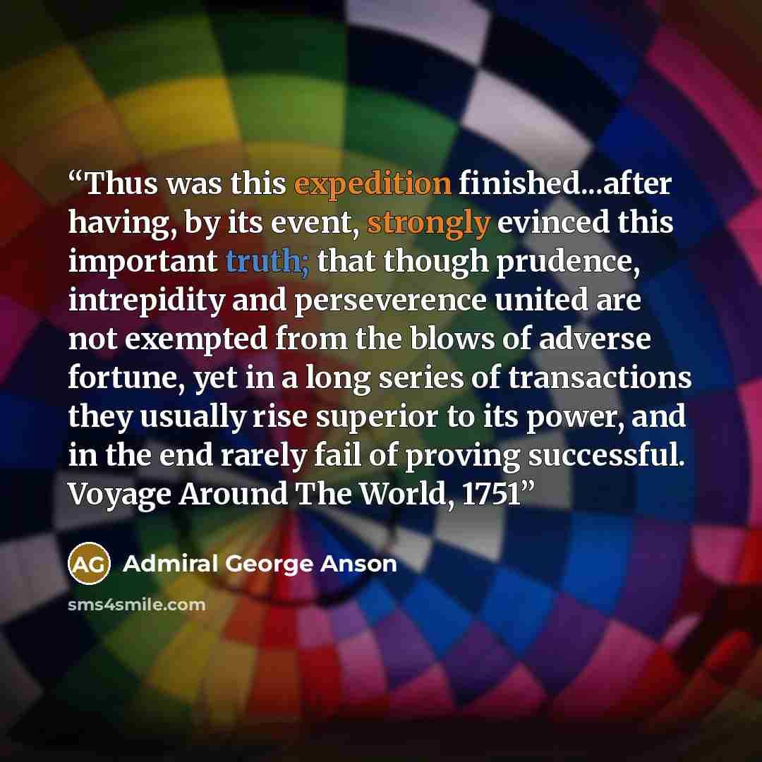 “Thus was this expedition finished...after having, by its event, strongly evinced this important truth; that though prudence, intrepidity and perseverence united are not exempted from the blows of adverse fortune, yet in a long series of transactions they usually rise superior to its power, and in…” quote by Admiral George Anson