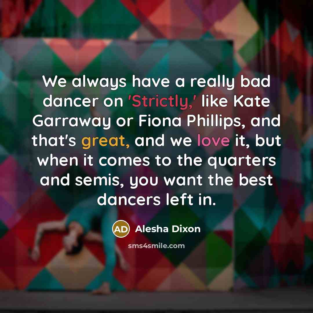 “We always have a really bad dancer on 'Strictly,' like Kate Garraway or Fiona Phillips, and that's great, and we love it, but when it comes to the quarters and semis, you want the best dancers left in.” quote by Alesha Dixon