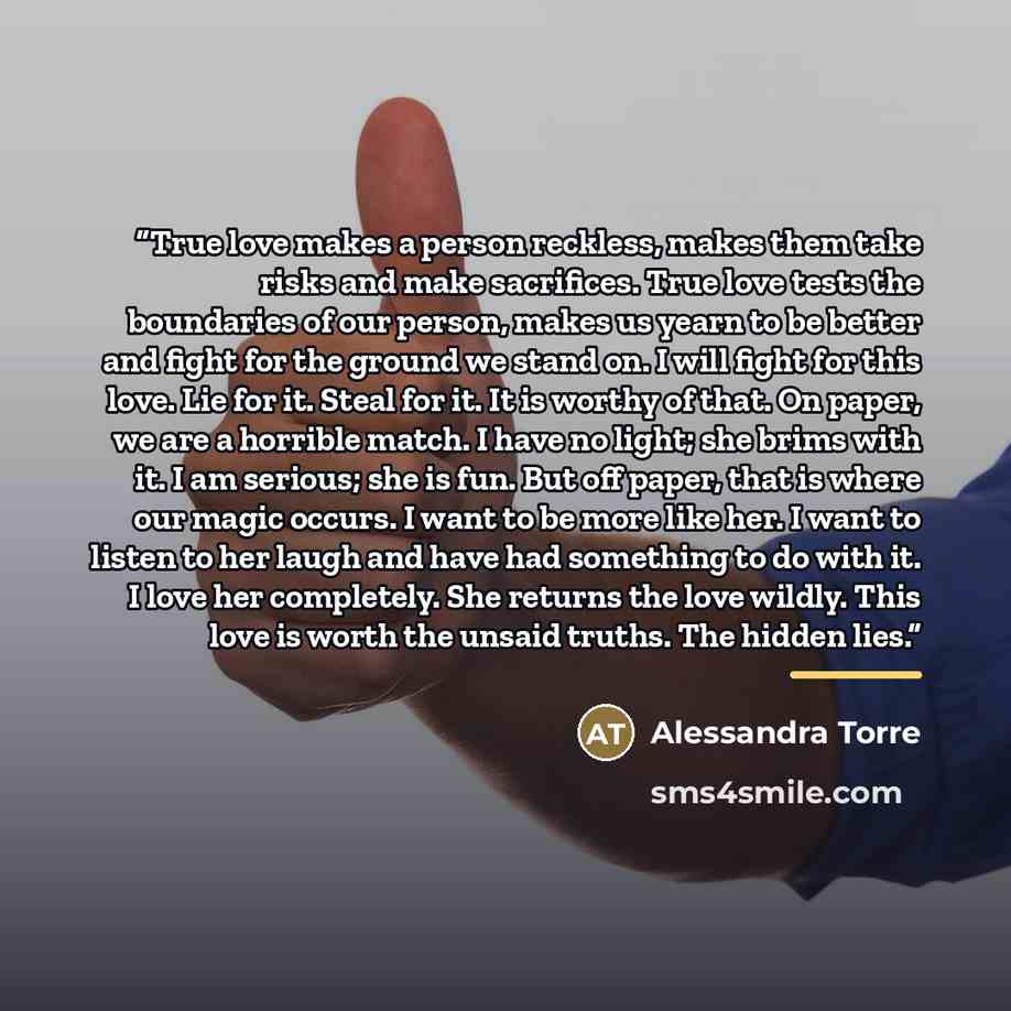 “True love makes a person reckless, makes them take risks and make sacrifices. True love tests the boundaries of our person, makes us yearn to be better and fight for the ground we stand on. I will fight for this love. Lie for it. Steal for it. It is worthy of that. On paper, we are a horrible…” quote by Alessandra Torre