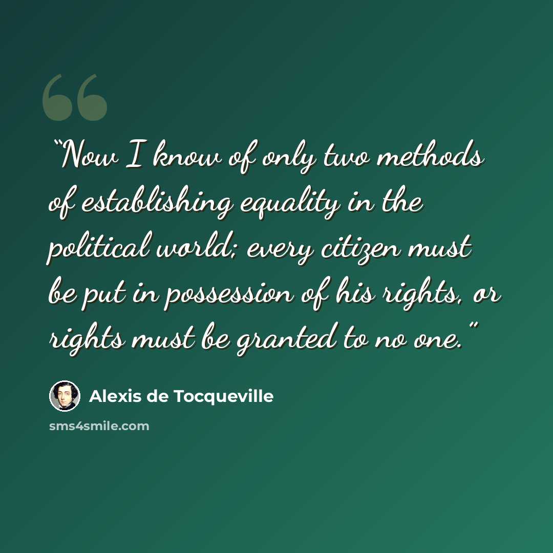 “Now I know of only two methods of establishing equality in the political world; every citizen must be put in possession of his rights, or rights must be granted to no one.” quote by Alexis de Tocqueville