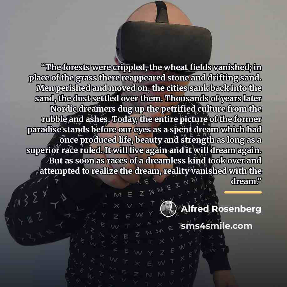 “The forests were crippled, the wheat fields vanished; in place of the grass there reappeared stone and drifting sand. Men perished and moved on, the cities sank back into the sand, the dust settled over them. Thousands of years later Nordic dreamers dug up the petrified culture from the rubble and…” quote by Alfred Rosenberg