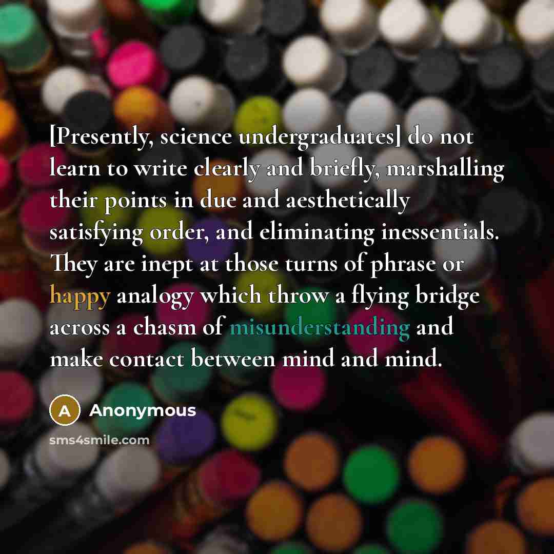 “[Presently, science undergraduates] do not learn to write clearly and briefly, marshalling their points in due and aesthetically satisfying order, and eliminating inessentials. They are inept at those turns of phrase or happy analogy which throw a flying bridge across a chasm of misunderstanding…” quote by Anonymous