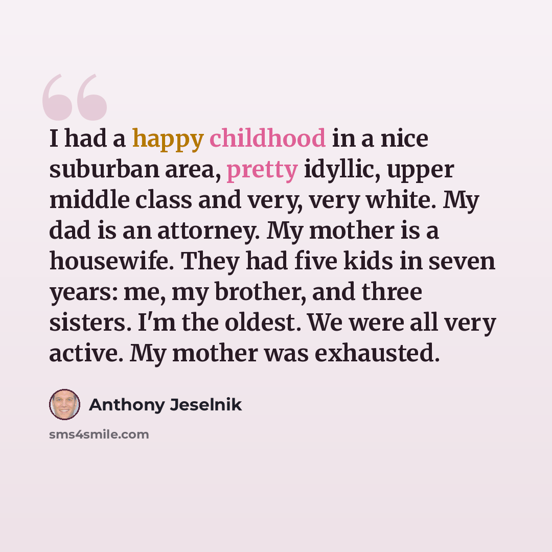 “I had a happy childhood in a nice suburban area, pretty idyllic, upper middle class and very, very white. My dad is an attorney. My mother is a housewife. They had five kids in seven years: me, my brother, and three sisters. I'm the oldest. We were all very active. My mother was exhausted.” quote by Anthony Jeselnik