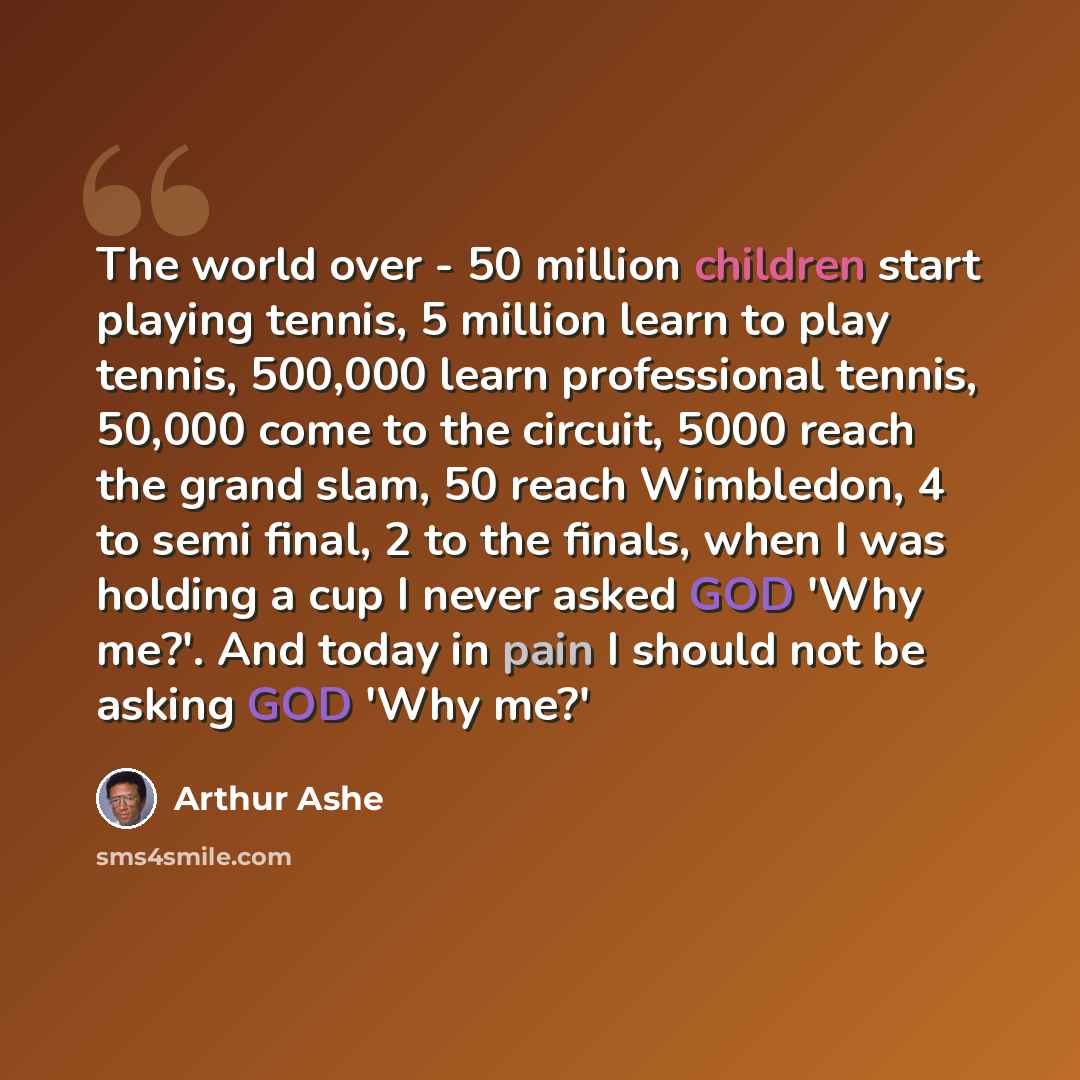 “The world over - 50 million children start playing tennis, 5 million learn to play tennis, 500,000 learn professional tennis, 50,000 come to the circuit, 5000 reach the grand slam, 50 reach Wimbledon, 4 to semi final, 2 to the finals, when I was holding a cup I never asked GOD 'Why me?'. And today…” quote by Arthur Ashe