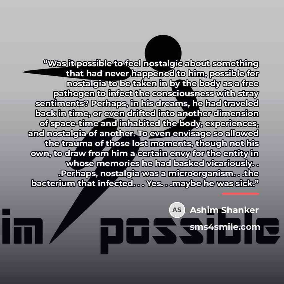 “Was it possible to feel nostalgic about something that had never happened to him, possible for nostalgia to be taken in by the body as a free pathogen to infect the consciousness with stray sentiments? Perhaps, in his dreams, he had traveled back in time, or even drifted into another dimension of…” quote by Ashim Shanker