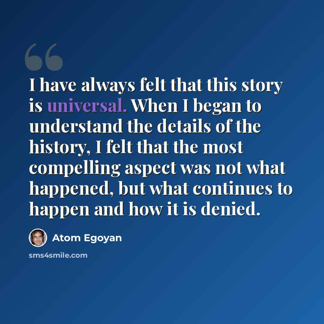 “I have always felt that this story is universal. When I began to understand the details of the history, I felt that the most compelling aspect was not what happened, but what continues to happen and how it is denied.” quote by Atom Egoyan