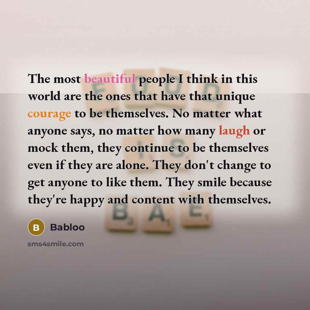 “The most beautiful people I think in this world are the ones that have that unique courage to be themselves. No matter what anyone says, no matter how many laugh or mock them, they continue to be themselves even if they are alone. They don't change to get anyone to like them. They smile because…” quote by Babloo