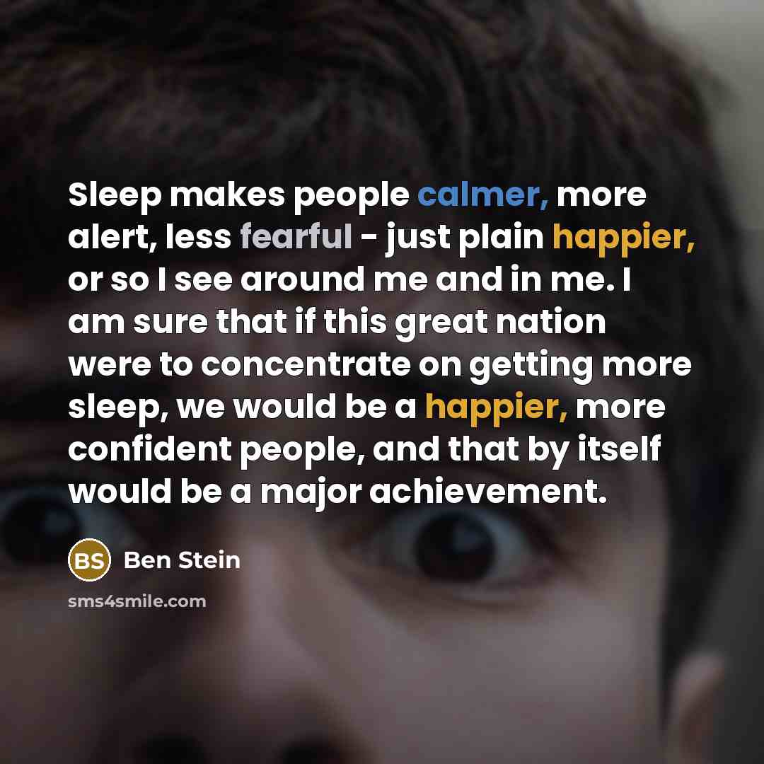 “Sleep makes people calmer, more alert, less fearful - just plain happier, or so I see around me and in me. I am sure that if this great nation were to concentrate on getting more sleep, we would be a happier, more confident people, and that by itself would be a major achievement.” quote by Ben Stein