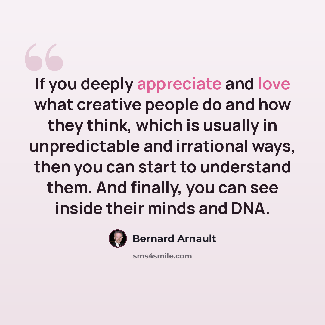 “If you deeply appreciate and love what creative people do and how they think, which is usually in unpredictable and irrational ways, then you can start to understand them. And finally, you can see inside their minds and DNA.” quote by Bernard Arnault
