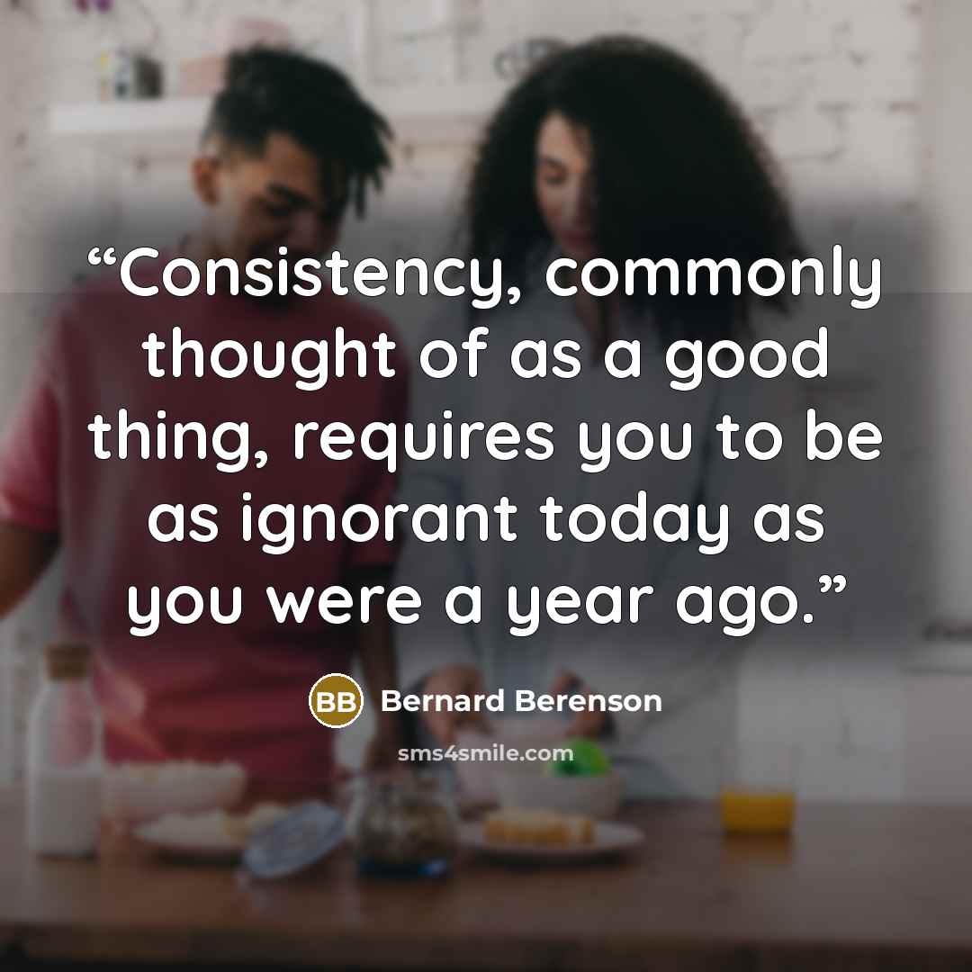 “Consistency, commonly thought of as a good thing, requires you to be as ignorant today as you were a year ago.” quote by Bernard Berenson