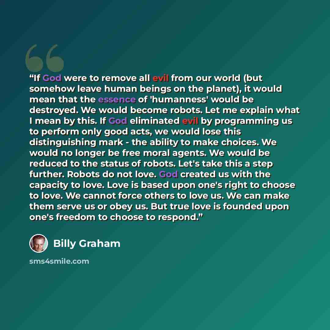 “If God were to remove all evil from our world (but somehow leave human beings on the planet), it would mean that the essence of 'humanness' would be destroyed. We would become robots. Let me explain what I mean by this. If God eliminated evil by programming us to perform only good acts, we would…” quote by Billy Graham