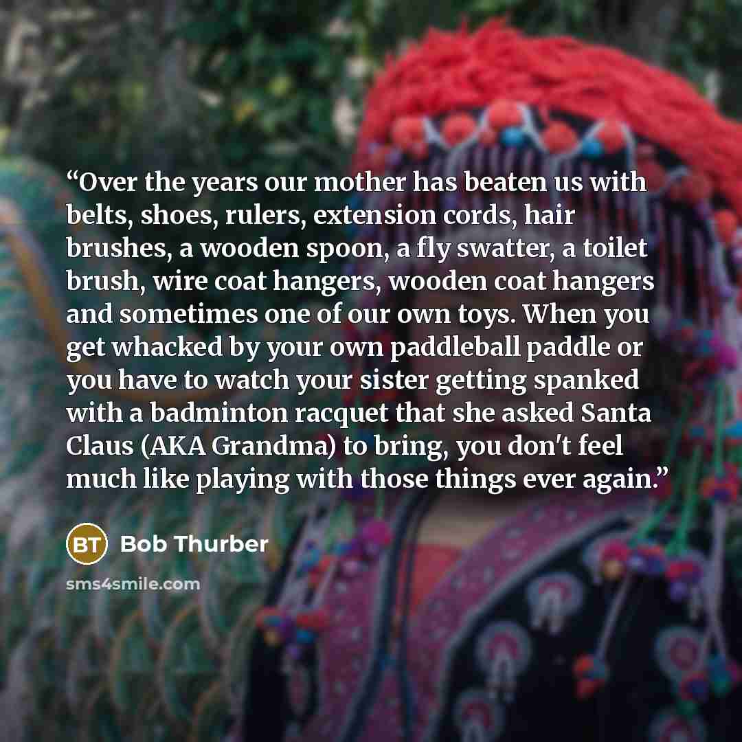 “Over the years our mother has beaten us with belts, shoes, rulers, extension cords, hair brushes, a wooden spoon, a fly swatter, a toilet brush, wire coat hangers, wooden coat hangers and sometimes one of our own toys. When you get whacked by your own paddleball paddle or you have to watch your…” quote by Bob Thurber