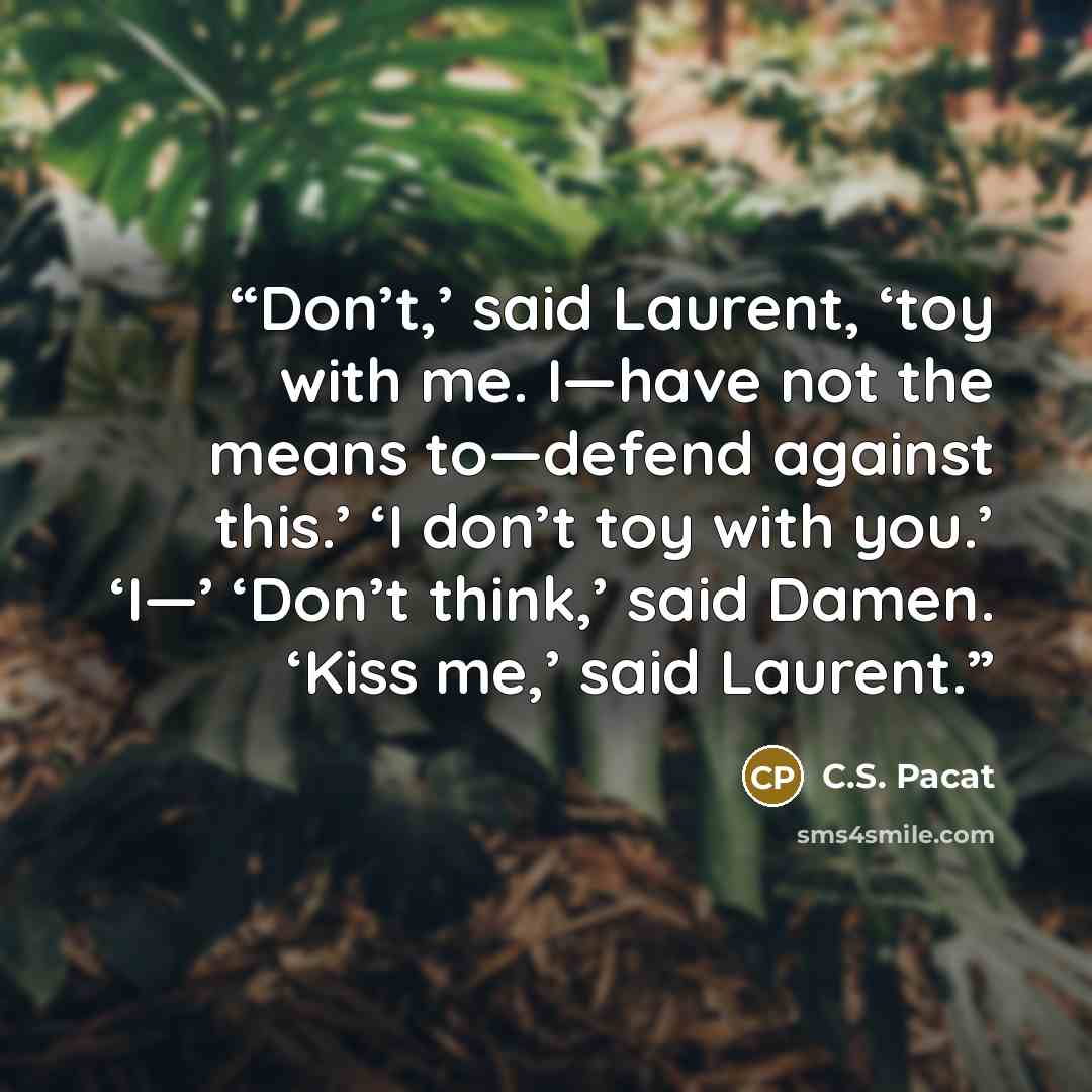 “Don’t,’ said Laurent, ‘toy with me. I—have not the means to—defend against this.’ ‘I don’t toy with you.’ ‘I—’ ‘Don’t think,’ said Damen. ‘Kiss me,’ said Laurent.” quote by C.S. Pacat