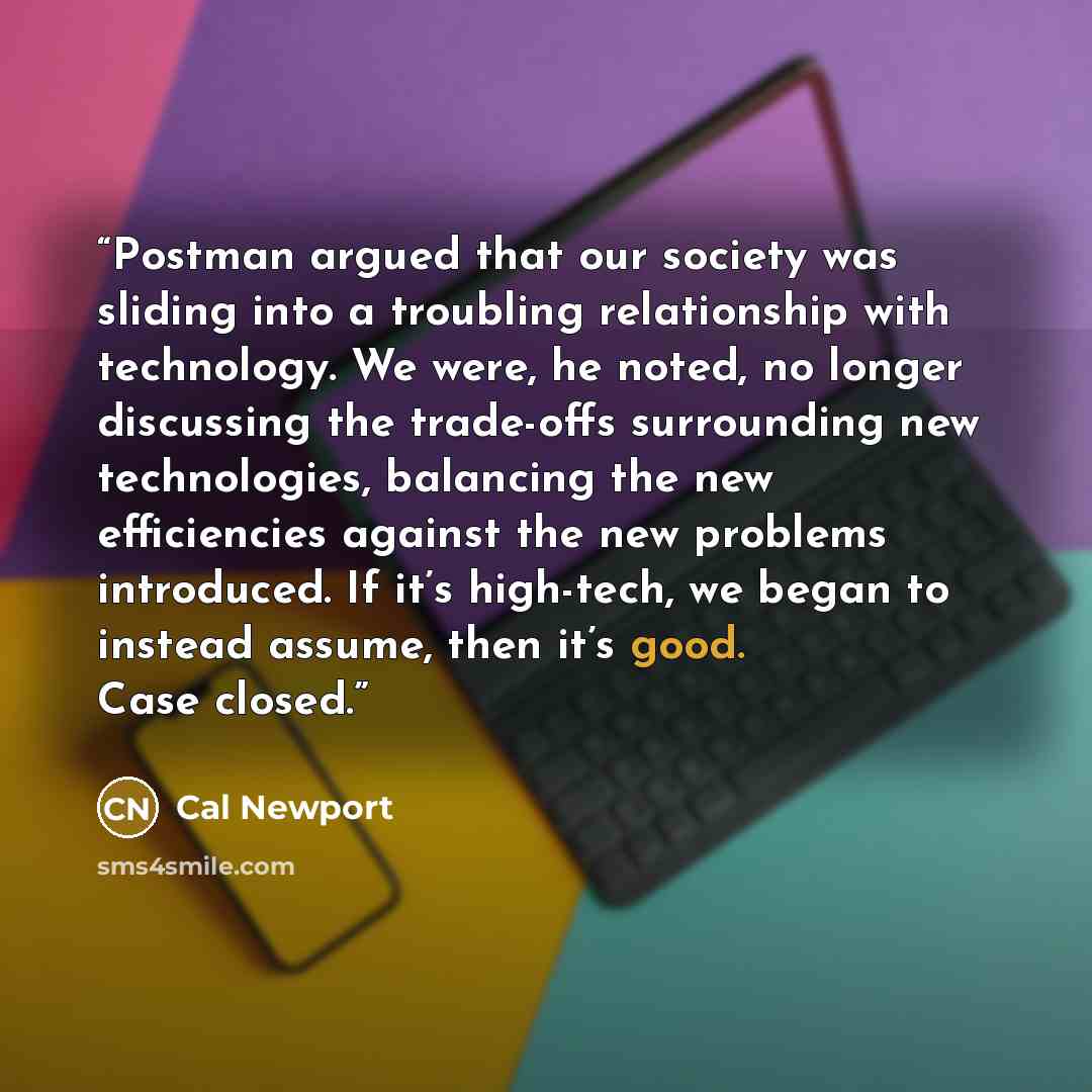 “Postman argued that our society was sliding into a troubling relationship with technology. We were, he noted, no longer discussing the trade-offs surrounding new technologies, balancing the new efficiencies against the new problems introduced. If it’s high-tech, we began to instead assume, then…” quote by Cal Newport