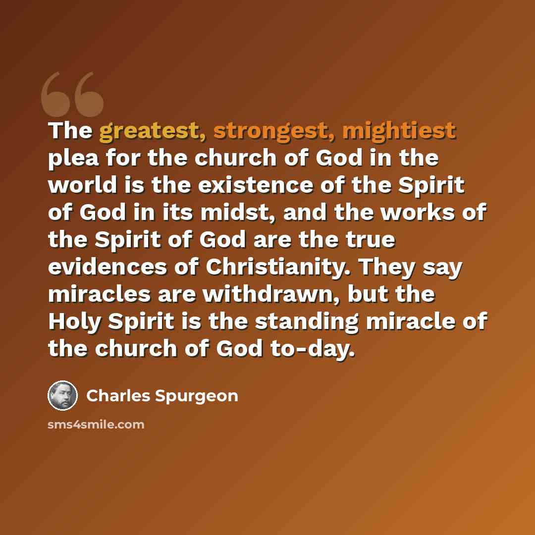 “The greatest, strongest, mightiest plea for the church of God in the world is the existence of the Spirit of God in its midst, and the works of the Spirit of God are the true evidences of Christianity. They say miracles are withdrawn, but the Holy Spirit is the standing miracle of the church of…” quote by Charles Spurgeon