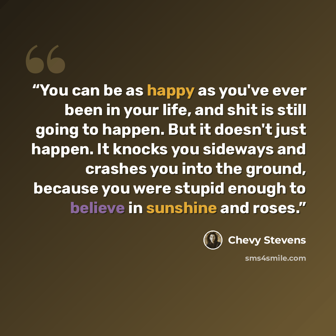 “You can be as happy as you've ever been in your life, and shit is still going to happen. But it doesn't just happen. It knocks you sideways and crashes you into the ground, because you were stupid enough to believe in sunshine and roses.” quote by Chevy Stevens
