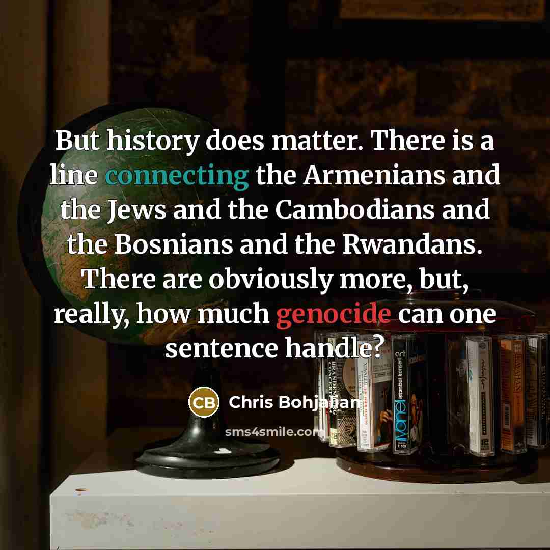 “But history does matter. There is a line connecting the Armenians and the Jews and the Cambodians and the Bosnians and the Rwandans. There are obviously more, but, really, how much genocide can one sentence handle?” quote by Chris Bohjalian
