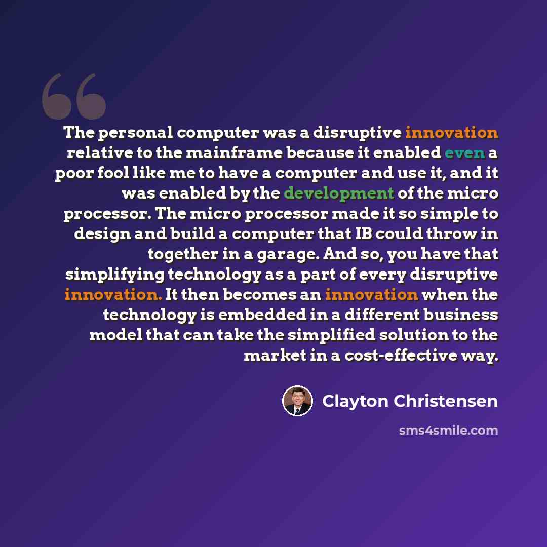 “The personal computer was a disruptive innovation relative to the mainframe because it enabled even a poor fool like me to have a computer and use it, and it was enabled by the development of the micro processor. The micro processor made it so simple to design and build a computer that IB could…” quote by Clayton Christensen