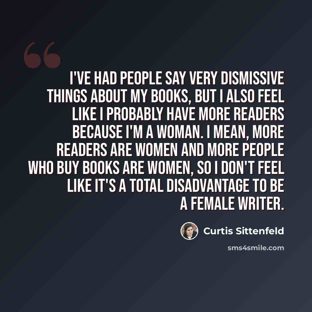 “I've had people say very dismissive things about my books, but I also feel like I probably have more readers because I'm a woman. I mean, more readers are women and more people who buy books are women, so I don't feel like it's a total disadvantage to be a female writer.” quote by Curtis Sittenfeld