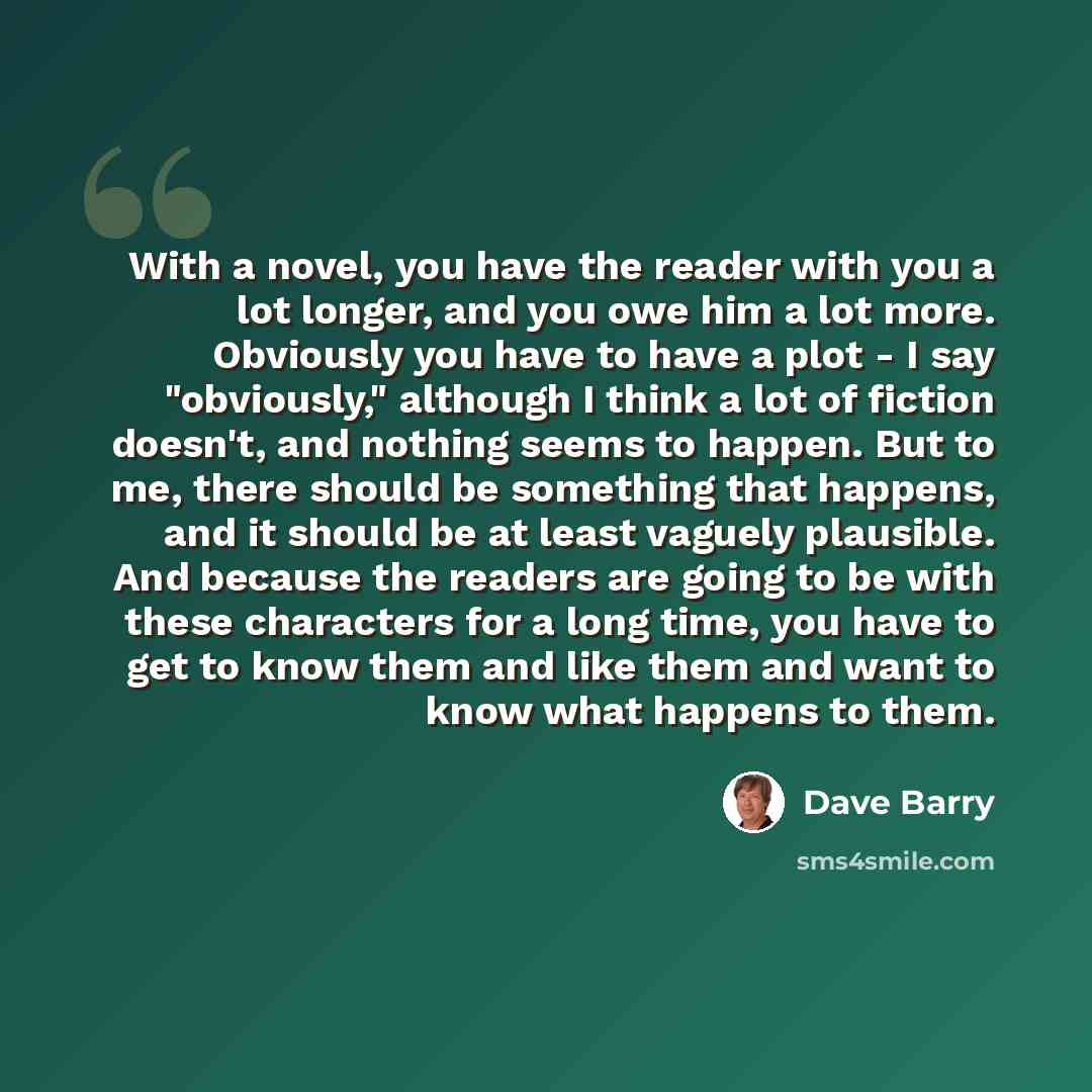 “With a novel, you have the reader with you a lot longer, and you owe him a lot more. Obviously you have to have a plot - I say "obviously," although I think a lot of fiction doesn't, and nothing seems to happen. But to me, there should be something that happens, and it should be at least vaguely…” quote by Dave Barry