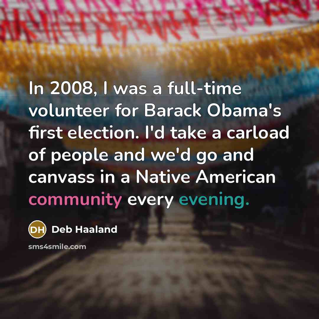 “In 2008, I was a full-time volunteer for Barack Obama's first election. I'd take a carload of people and we'd go and canvass in a Native American community every evening.” quote by Deb Haaland