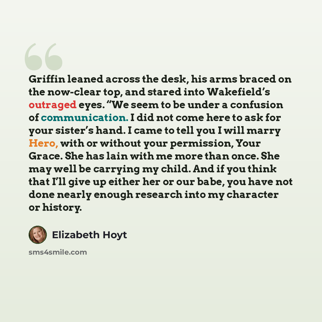 “Griffin leaned across the desk, his arms braced on the now-clear top, and stared into Wakefield’s outraged eyes. “We seem to be under a confusion of communication. I did not come here to ask for your sister’s hand. I came to tell you I will marry Hero, with or without your permission, Your Grace…” quote by Elizabeth Hoyt