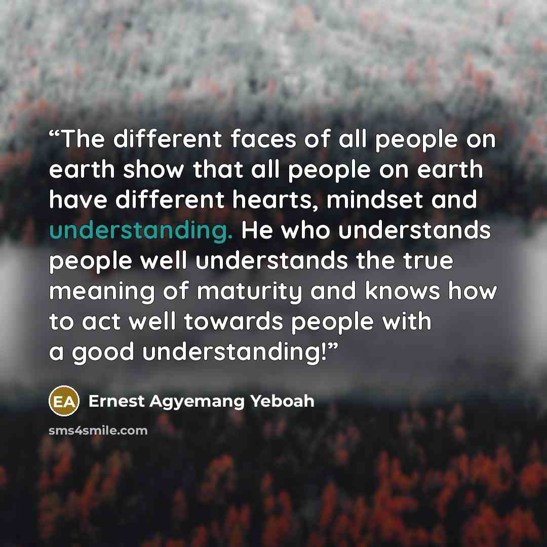 “The different faces of all people on earth show that all people on earth have different hearts, mindset and understanding. He who understands people well understands the true meaning of maturity and knows how to act well towards people with a good understanding!” quote by Ernest Agyemang Yeboah
