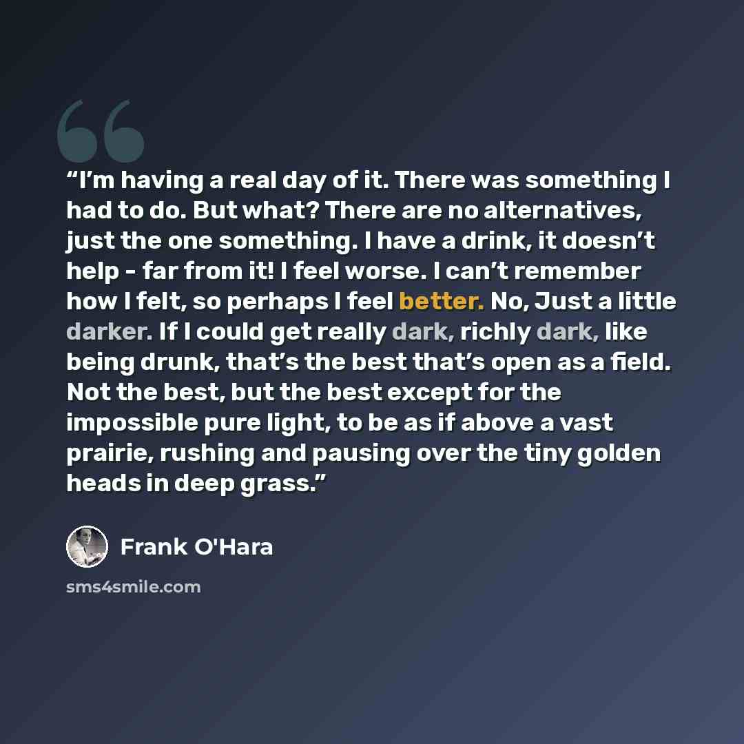“I’m having a real day of it. There was something I had to do. But what? There are no alternatives, just the one something. I have a drink, it doesn’t help - far from it! I feel worse. I can’t remember how I felt, so perhaps I feel better. No, Just a little darker. If I could get really dark…” quote by Frank O'Hara