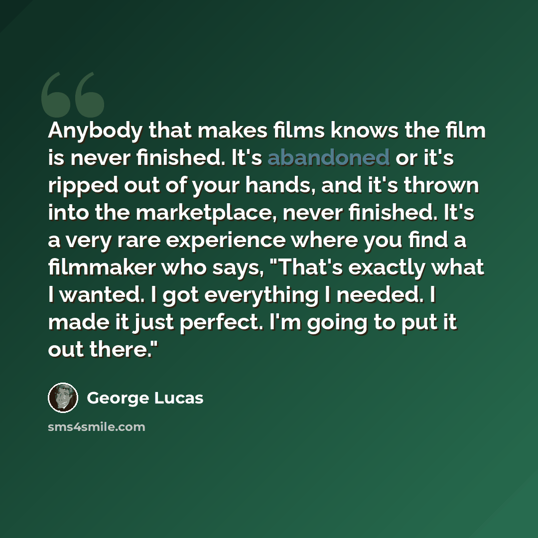 “Anybody that makes films knows the film is never finished. It's abandoned or it's ripped out of your hands, and it's thrown into the marketplace, never finished. It's a very rare experience where you find a filmmaker who says, "That's exactly what I wanted. I got everything I needed. I made it…” quote by George Lucas