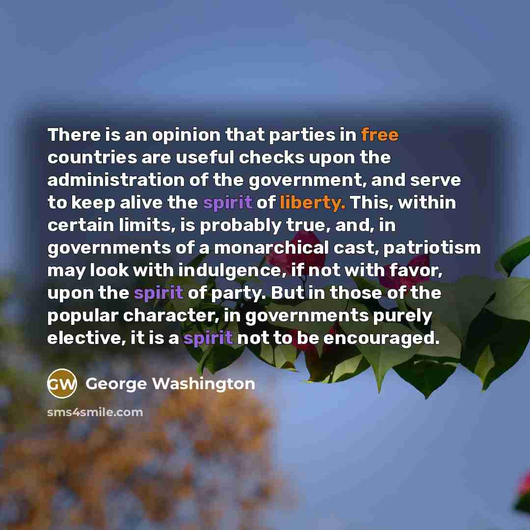 “There is an opinion that parties in free countries are useful checks upon the administration of the government, and serve to keep alive the spirit of liberty. This, within certain limits, is probably true, and, in governments of a monarchical cast, patriotism may look with indulgence, if not with…” quote by George Washington