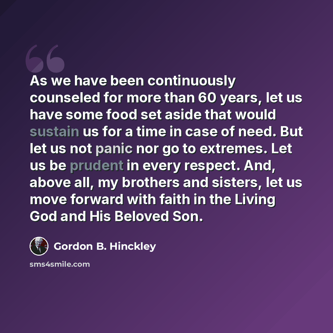 “As we have been continuously counseled for more than 60 years, let us have some food set aside that would sustain us for a time in case of need. But let us not panic nor go to extremes. Let us be prudent in every respect. And, above all, my brothers and sisters, let us move forward with faith in…” quote by Gordon B. Hinckley