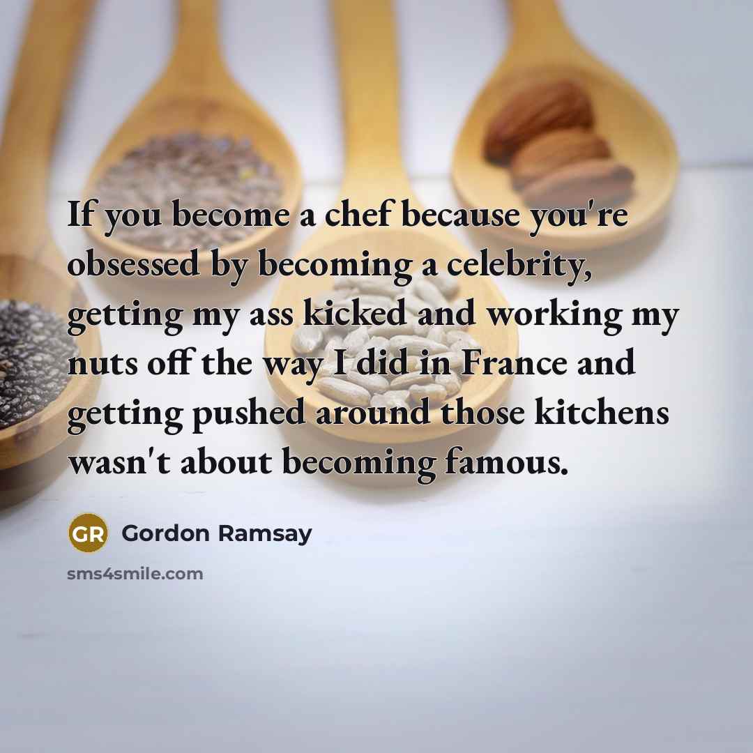 “If you become a chef because you're obsessed by becoming a celebrity, getting my ass kicked and working my nuts off the way I did in France and getting pushed around those kitchens wasn't about becoming famous.” quote by Gordon Ramsay
